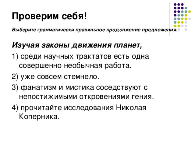 Проверим себя! Выберите грамматически правильное продолжение предложения.   Изучая законы движения планет, 1) среди научных трактатов есть одна совершенно необычная работа. 2) уже совсем стемнело. 3) фанатизм и мистика соседствуют с непостижимыми откровениями гения. 4) прочитайте исследования Николая Коперника.