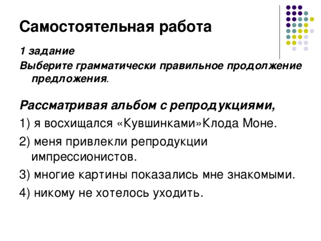 Самостоятельная работа 1 задание Выберите грамматически правильное продолжение предложения .   Рассматривая альбом с репродукциями, 1) я восхищался «Кувшинками»Клода Моне. 2) меня привлекли репродукции импрессионистов. 3) многие картины показались мне знакомыми. 4) никому не хотелось уходить.