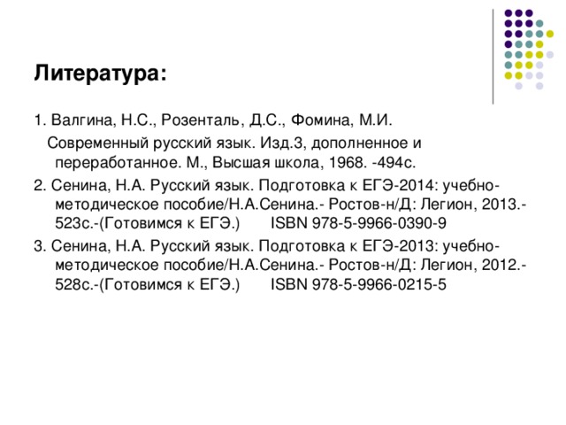 Литература: 1. Валгина, Н.С., Розенталь, Д.С., Фомина, М.И.  Современный русский язык. Изд.3, дополненное и переработанное. М., Высшая школа, 1968. -494с. 2. Сенина, Н.А. Русский язык. Подготовка к ЕГЭ-2014: учебно-методическое пособие/Н.А.Сенина.- Ростов-н/Д: Легион, 2013.-523с.-(Готовимся к ЕГЭ.) ISBN 978-5-9966-0390-9 3. Сенина, Н.А. Русский язык. Подготовка к ЕГЭ-201 3 : учебно-методическое пособие/Н.А.Сенина.- Ростов-н/Д: Легион, 201 2 .-52 8 с.-(Готовимся к ЕГЭ.) ISBN 978-5-9966-0215-5