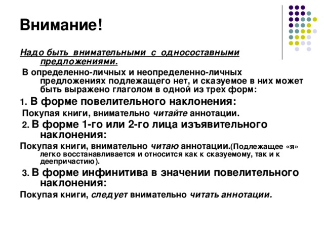 Внимание! Надо быть внимательными с односоставными предложениями.  В определенно-личных и неопределенно-личных предложениях подлежащего нет, и сказуемое в них может быть выражено глаголом в одной из трех форм: 1. В форме повелительного наклонения:  Покупая книги, внимательно читайте аннотации.  2.  В форме 1-го или 2-го лица изъявительного наклонения:  Покупая книги, внимательно читаю аннотации. (Подлежащее «я» легко восстанавливается и относится как к сказуемому, так и к деепричастию).  3.  В форме инфинитива в значении повелительного наклонения: Покупая книги, следует внимательно читать аннотации.