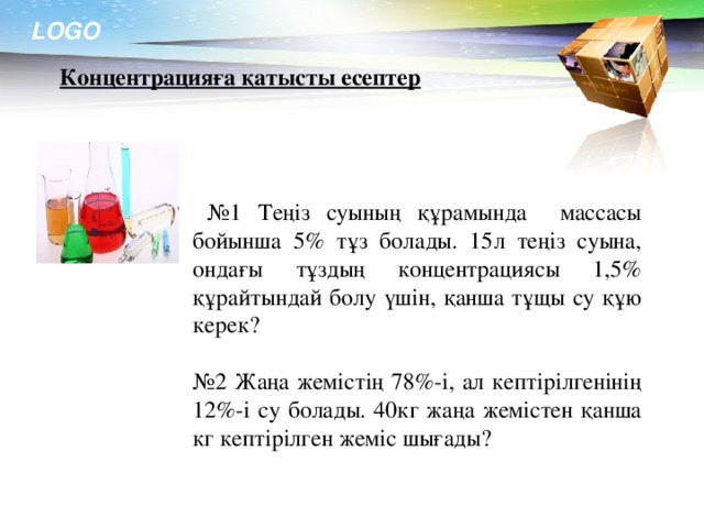 № 1 Теңіз суының құрамында массасы бойынша 5% тұз болады. 15л теңіз суына, ондағы тұздың концентрациясы 1,5% құрайтындай болу үшін, қанша тұщы су құю керек? № 2 Жаңа жемістің 78%-і, ал кептірілгенінің 12%-і су болады. 40кг жаңа жемістен қанша кг кептірілген жеміс шығады? Концентрацияға қатысты есептер