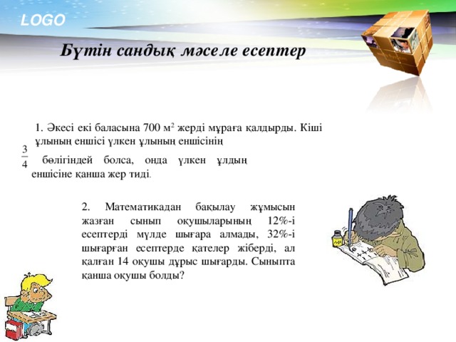 бөлігіндей болса, онда үлкен ұлдың еншісіне қанша жер тиді . Бүтін сандық мәселе есептер  1. Әкесі екі баласына 700 м 2 жерді мұраға қалдырды. Кіші ұлының еншісі үлкен ұлының еншісінің 2. Математикадан бақылау жұмысын жазған сынып оқушыларының 12%-і есептерді мүлде шығара алмады, 32%-і шығарған есептерде қателер жіберді, ал қалған 14 оқушы дұрыс шығарды. Сыныпта қанша оқушы болды?