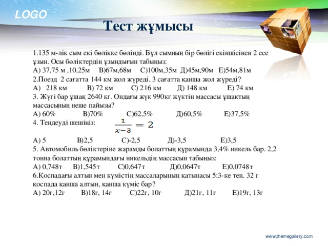 А) 5 В)2,5 С)-2,5 Д)-3,5 Е)3,5 5. Автомобиль бөліктеріне жарамды болаттың құрамында 3,4% никель бар. 2,2 тонна болаттың құрамындағы никельдің массасын табыңыз: А) 0,748т В)1,545т С)0,647т Д)0,0647т Е)0,0748т 6.Қоспадағы алтын мен күмістің массаларының қатынасы 5:3-ке тең. 32 г қоспада қанша алтын, қанша күміс бар? А) 20г,12г В)18г, 14г С)22г, 10г Д)21г, 11г Е)19г, 13г Тест жұмысы 1.135 м-лік сым екі бөлікке бөлінді. Бұл сымның бір бөлігі екіншісінен 2 есе ұзын. Осы бөліктердің ұзындығын табыңыз: А) 37,75 м ,10,25м В)67м,68м С)100м,35м Д)45м,90м Е)54м,81м 2.Поезд 2 сағатта 144 км жол жүреді. 3 сағатта қанша жол жүреді? А) 218 км В) 72 км С) 216 км Д) 148 км Е) 74 км 3. Жүгі бар ұшақ 2640 кг. Ондағы жүк 990кг жүктің массасы ұшақтың массасының неше пайызы? А) 60% В)70% С)62,5% Д)60,5% Е)37,5% 4. Теңдеуді шешіңіз: www.themegallery.com