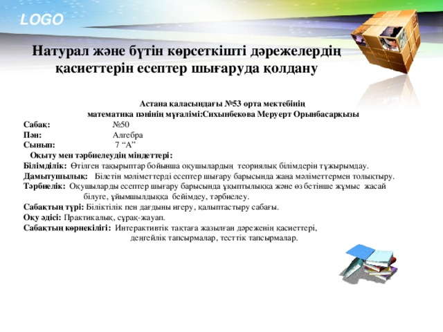 Натурал және бүтін көрсеткішті дәрежелердің қасиеттерін есептер шығаруда қолдану Астана қаласындағы №53 орта мектебінің математика пәнінің мұғалімі:Сихынбекова Меруерт Орынбасарқызы Сабақ: №50 Пән: Алгебра Сынып: 7 “А”  Оқыту мен тәрбиелеудің міндеттері: Білімділік: Өтілген тақырыптар бойынша оқушылардың теориялық білімдерін тұжырымдау. Дамытушылық: Білетін мәліметтерді есептер шығару барысында жаңа мәліметтермен толықтыру. Тәрбиелік: Оқушыларды есептер шығару барысында ұқыптылыққа және өз бетінше жұмыс жасай  білуге, ұйымшылдыққа бейімдеу, тәрбиелеу. Сабақтың түрі: Біліктілік пен дағдыны игеру, қалыптастыру сабағы. Оқу әдісі: Практикалық, сұрақ-жауап. Сабақтың көрнекілігі: Интерактивтік тақтаға жазылған дәреженің қасиеттері,  деңгейлік тапсырмалар, тесттік тапсырмалар.