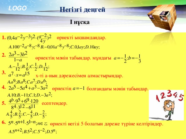 Негізгі деңгей І нұсқа 1.  өрнекті ықшамдаңдар. 2.  өрнектің мәнін табыңдар. мұндағы 3.  х-ті а-ның дәрежесімен алмастырыңдар. 4.  өрнектің  болғандағы мәнін табыңдар. 5.  есептеңдер. 6. өрнекті негізі 5 болатын дәреже түріне келтіріңдер.