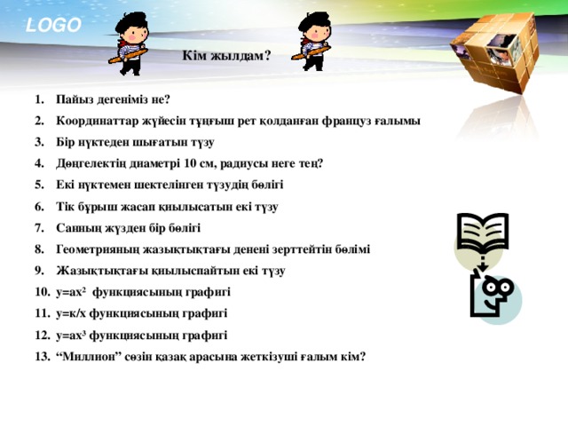 Кім жылдам? Пайыз дегеніміз не? Координаттар жүйесін тұңғыш рет қолданған француз ғалымы Бір нүктеден шығатын түзу Дөңгелектің диаметрі 10 см, радиусы неге тең? Екі нүктемен шектелінген түзудің бөлігі Тік бұрыш жасап қиылысатын екі түзу Санның жүзден бір бөлігі Геометрияның жазықтықтағы денені зерттейтін бөлімі Жазықтықтағы қиылыспайтын екі түзу y=ax ² функциясының графигі y=к/x функциясының графигі y=ax³ функциясының графигі “ Миллион” сөзін қазақ арасына жеткізуші ғалым кім?