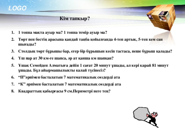 Кім тапқыр? 1 тонна мақта ауыр ма? 1 тонна темір ауыр ма? Төрт пен бестің арасына қандай таңба қойылғанда 4-тен артық, 5-тен кем сан шығады? Столдың төрт бұрышы бар, егер бір бұрышын кесіп тастаса, неше бұрыш қалады? Үш пар ат 30 км-ге шапса, әр ат қанша км шапқан? Ұшақ Семейден Алматыға дейін 1 сағат 20 минут ұшады, ал кері қарай 81 минут ұшады. Бұл айырмашылықты калай түсінесіз? “ П”әрпімен басталатын 7 математикалық сөздерді ата “ К” әрпімен басталатын 7 математикалық сөздерді ата Квадраттың қабырғасы 9 см.Периметрі неге тең?