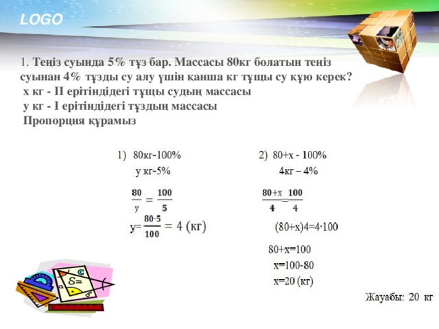 1. Теңіз суында 5% тұз бар. Массасы 80кг болатын теңіз суынан 4% тұзды су алу үшін қанша кг тұщы су құю керек?   х кг - ІІ ерітіндідегі тұщы судың массасы   у кг - І ерітіндідегі тұздың массасы   Пропорция құрамыз