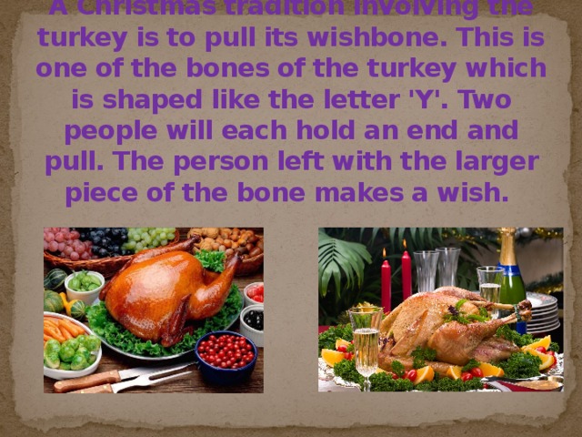 A Christmas tradition involving the turkey is to pull its wishbone. This is one of the bones of the turkey which is shaped like the letter 'Y'. Two people will each hold an end and pull. The person left with the larger piece of the bone makes a wish.