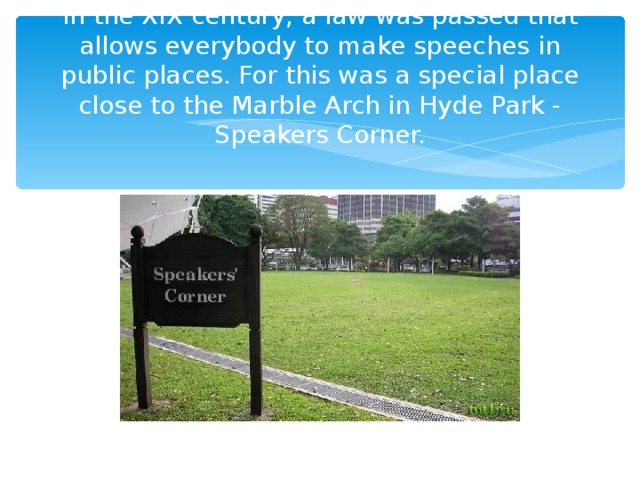 In the XIX century, a law was passed that allows everybody to make speeches in public places. For this was a special place close to the Marble Arch in Hyde Park - Speakers Corner.