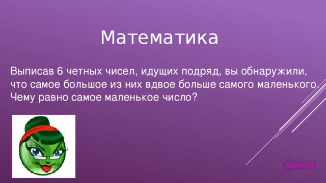 Математика Выписав 6 четных чисел, идущих подряд, вы обнаружили, что самое большое из них вдвое больше самого маленького. Чему равно самое маленькое число?