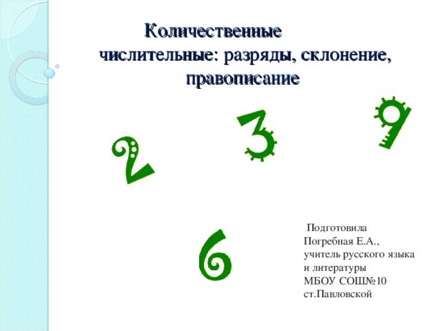 Количественные  числительные: разряды, склонение, правописание .  Подготовила  Погребная Е.А.,  учитель русского языка  и литературы  МБОУ СОШ№10  ст.Павловской