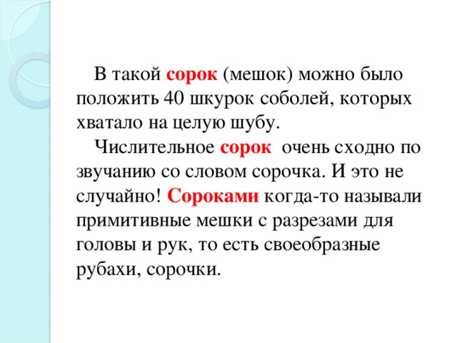 В такой сорок  (мешок) можно было положить 40 шкурок соболей, которых хватало на целую шубу. Числительное сорок очень сходно по звучанию со словом сорочка. И это не случайно! Сороками когда-то называли примитивные мешки с разрезами для головы и рук, то есть своеобразные рубахи, сорочки.