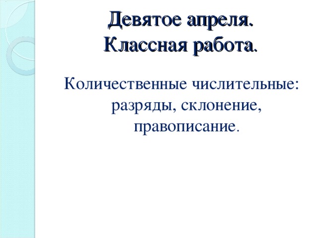 Девятое апреля.  Классная работа . Количественные числительные: разряды, склонение, правописание .