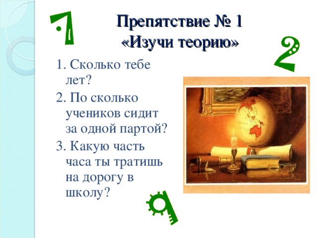 Препятствие № 1  «Изучи теорию» 1. Сколько тебе лет? 2. По сколько учеников сидит за одной партой? 3. Какую часть часа ты тратишь на дорогу в школу?