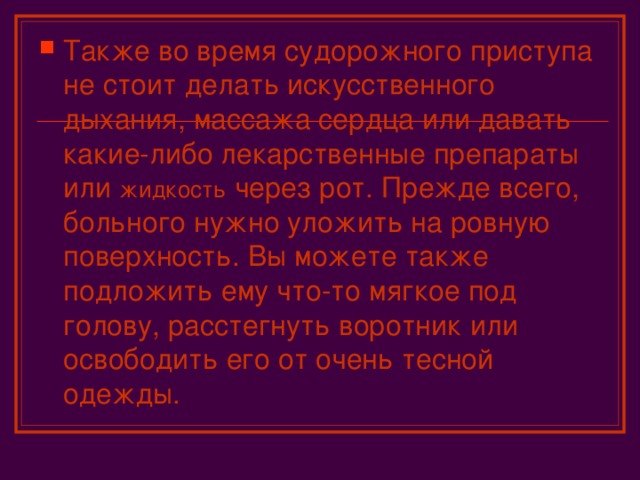 Также во время судорожного приступа не стоит делать искусственного дыхания, массажа сердца или давать какие-либо лекарственные препараты или жидкость через рот. Прежде всего, больного нужно уложить на ровную поверхность. Вы можете также подложить ему что-то мягкое под голову, расстегнуть воротник или освободить его от очень тесной одежды.