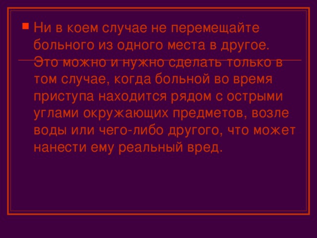 Ни в коем случае не перемещайте больного из одного места в другое. Это можно и нужно сделать только в том случае, когда больной во время приступа находится рядом с острыми углами окружающих предметов, возле воды или чего-либо другого, что может нанести ему реальный вред.