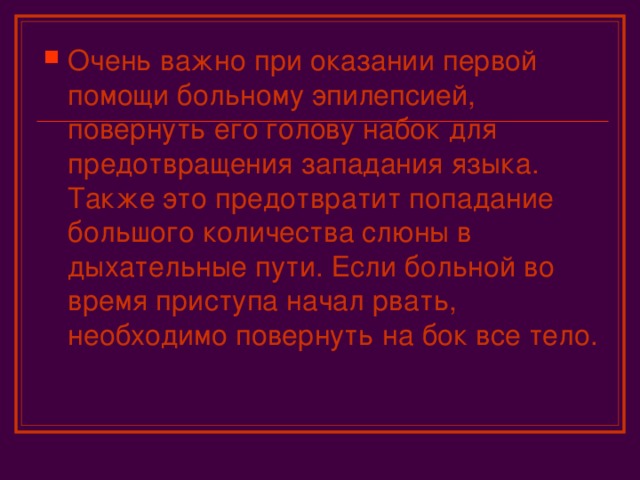 Очень важно при оказании первой помощи больному эпилепсией, повернуть его голову набок для предотвращения западания языка. Также это предотвратит попадание большого количества слюны в дыхательные пути. Если больной во время приступа начал рвать, необходимо повернуть на бок все тело.