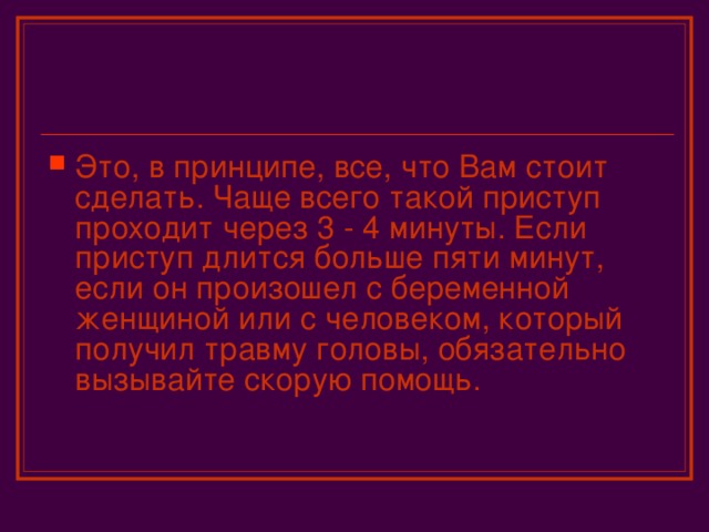 Это, в принципе, все, что Вам стоит сделать. Чаще всего такой приступ проходит через 3 - 4 минуты. Если приступ длится больше пяти минут, если он произошел с беременной женщиной или с человеком, который получил травму головы, обязательно вызывайте скорую помощь.