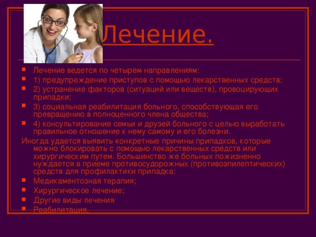 Лечение.  Лечение ведется по четырем направлениям: 1) предупреждение приступов с помощью лекарственных средств; 2) устранение факторов (ситуаций или веществ), провоцирующих припадки; 3) социальная реабилитация больного, способствующая его превращению в полноценного члена общества; 4) консультирование семьи и друзей больного с целью выработать правильное отношение к нему самому и его болезни. Иногда удается выявить конкретные причины припадков, которые можно блокировать с помощью лекарственных средств или хирургическим путем. Большинство же больных пожизненно нуждается в приеме противосудорожных (противоэпилептических) средств для профилактики припадка: