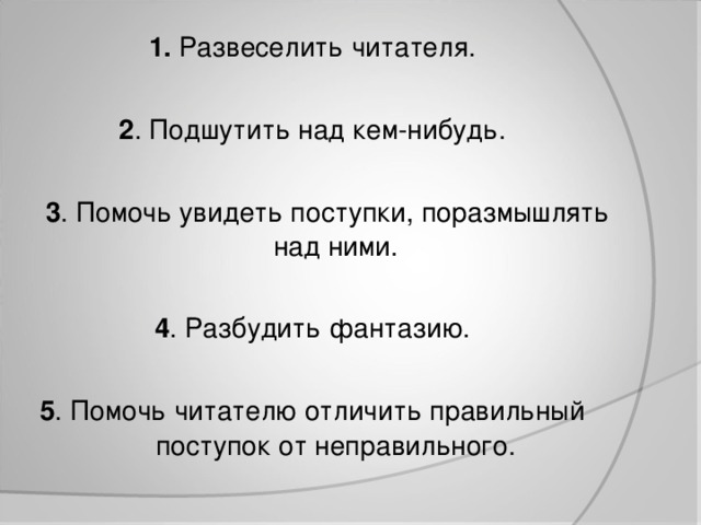 1. Развеселить читателя. 2 . Подшутить над кем-нибудь.  3 . Помочь увидеть поступки, поразмышлять над ними. 4 . Разбудить фантазию. 5 . Помочь читателю отличить правильный поступок от неправильного.