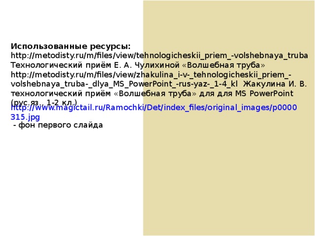 Использованные ресурсы: http://metodisty.ru/m/files/view/tehnologicheskii_priem_-volshebnaya_truba Технологический приём Е. А. Чулихиной «Волшебная труба» http://metodisty.ru/m/files/view/zhakulina_i-v-_tehnologicheskii_priem_-volshebnaya_truba-_dlya_MS_PowerPoint_-rus-yaz-_1-4_kl Жакулина И. В. технологический приём «Волшебная труба» для для MS PowerPoint (рус.яз., 1- 2 кл.) http://www.magictail.ru/Ramochki/Det/index_files/original_images/p0000315.jpg - фон первого слайда