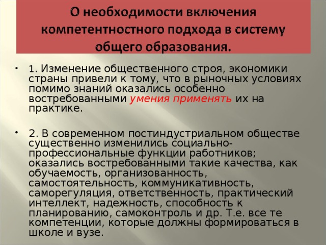 1. Изменение общественного строя, экономики страны привели к тому, что в рыночных условиях помимо знаний оказались особенно востребованными умения применять их на практике.  2. В современном постиндустриальном обществе существенно изменились социально-профессиональные функции работников; оказались востребованными такие качества, как обучаемость, организованность, самостоятельность, коммуникативность, саморегуляция, ответственность, практический интеллект, надежность, способность к планированию, самоконтроль и др. Т.е. все те компетенции, которые должны формироваться в школе и вузе.