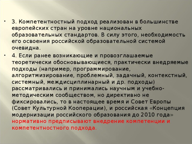 3. Компетентностный подход реализован в большинстве европейских стран на уровне национальных образовательных стандартов. В силу этого, необходимость его освоения российской образовательной системой очевидна. 4. Если ранее возникающие и провозглашаемые теоретически обосновывающиеся, практически внедряемые подходы (например, программирование, алгоритмизирование, проблемный, задачный, контекстный, системный, междисциплинарный и др. подходы) рассматривались и принимались научным и учебно-методическим сообществом, но директивно не фиксировались, то в настоящее время и Совет Европы (Совет Культурной Кооперации), и российская «Концепция модернизации российского образования до 2010 года» нормативно предписывают внедрение компетенции и компетентностного подхода.