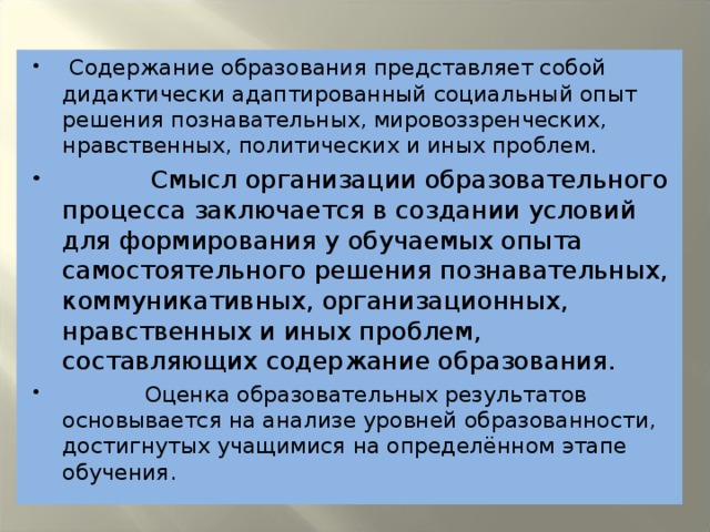 Содержание образования представляет собой дидактически адаптированный социальный опыт решения познавательных, мировоззренческих, нравственных, политических и иных проблем.  Смысл организации образовательного процесса заключается в создании условий для формирования у обучаемых опыта самостоятельного решения познавательных, коммуникативных, организационных, нравственных и иных проблем, составляющих содержание образования.  Оценка образовательных результатов основывается на анализе уровней образованности, достигнутых учащимися на определённом этапе обучения.