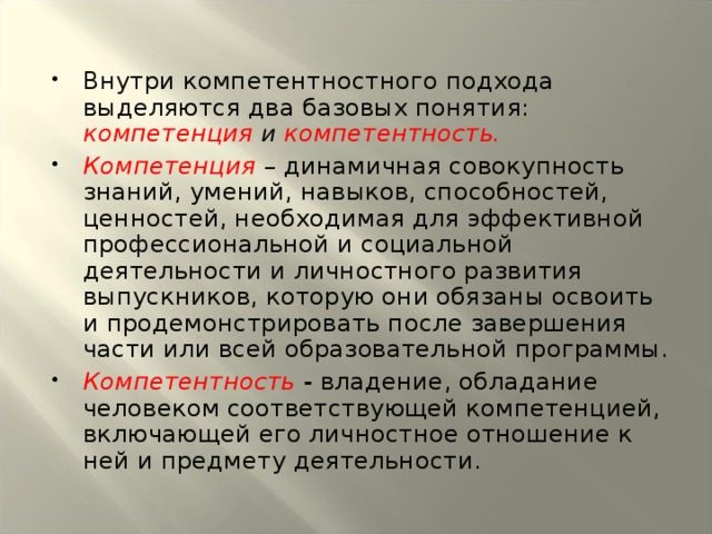 Внутри компетентностного подхода выделяются два базовых понятия: компетенция и компетентность. Компетенция  – динамичная совокупность знаний, умений, навыков, способностей, ценностей, необходимая для эффективной профессиональной и социальной деятельности и личностного развития выпускников, которую они обязаны освоить и продемонстрировать после завершения части или всей образовательной программы. Компетентность - владение, обладание человеком соответствующей компетенцией, включающей его личностное отношение к ней и предмету деятельности.