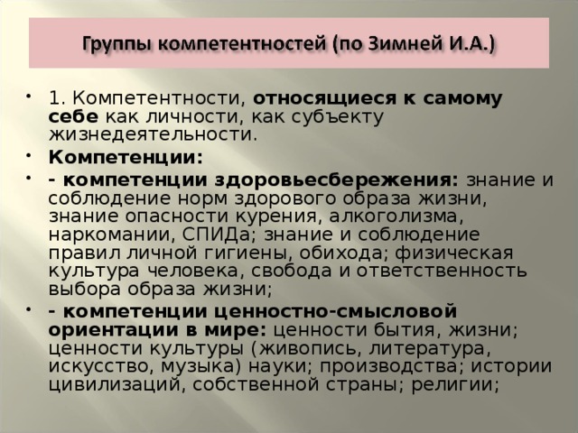 1. Компетентности, относящиеся к самому себе как личности, как субъекту жизнедеятельности. Компетенции: - компетенции здоровьесбережения: знание и соблюдение норм здорового образа жизни, знание опасности курения, алкоголизма, наркомании, СПИДа; знание и соблюдение правил личной гигиены, обихода; физическая культура человека, свобода и ответственность выбора образа жизни; - компетенции ценностно-смысловой ориентации в мире: ценности бытия, жизни; ценности культуры (живопись, литература, искусство, музыка) науки; производства; истории цивилизаций, собственной страны; религии;