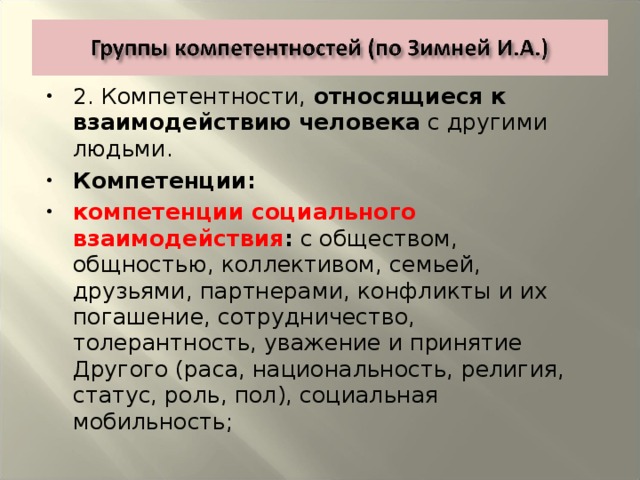 2. Компетентности, относящиеся к взаимодействию  человека с другими людьми. Компетенции: компетенции социального взаимодействия : с обществом, общностью, коллективом, семьей, друзьями, партнерами, конфликты и их погашение, сотрудничество, толерантность, уважение и принятие Другого (раса, национальность, религия, статус, роль, пол), социальная мобильность;