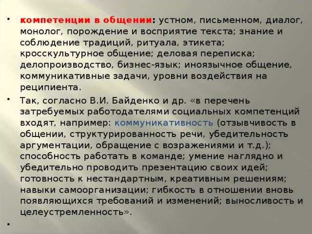 компетенции в общении : устном, письменном, диалог, монолог, порождение и восприятие текста; знание и соблюдение традиций, ритуала, этикета; кросскультурное общение; деловая переписка; делопроизводство, бизнес-язык; иноязычное общение, коммуникативные задачи, уровни воздействия на реципиента. Так, согласно В.И. Байденко и др. «в перечень затребуемых работодателями социальных компетенций входят, например: коммуникативность (отзывчивость в общении, структурированность речи, убедительность аргументации, обращение с возражениями и т.д.); способность работать в команде; умение наглядно и убедительно проводить презентацию своих идей; готовность к нестандартным, креативным решениям; навыки самоорганизации; гибкость в отношении вновь появляющихся требований и изменений; выносливость и целеустремленность».  