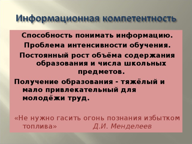 Способность понимать информацию. Проблема интенсивности обучения. Постоянный рост объёма содержания образования и числа школьных предметов. Получение образования - тяжёлый и мало привлекательный для молодёжи труд. «Не нужно гасить огонь познания избытком топлива» Д.И. Менделеев