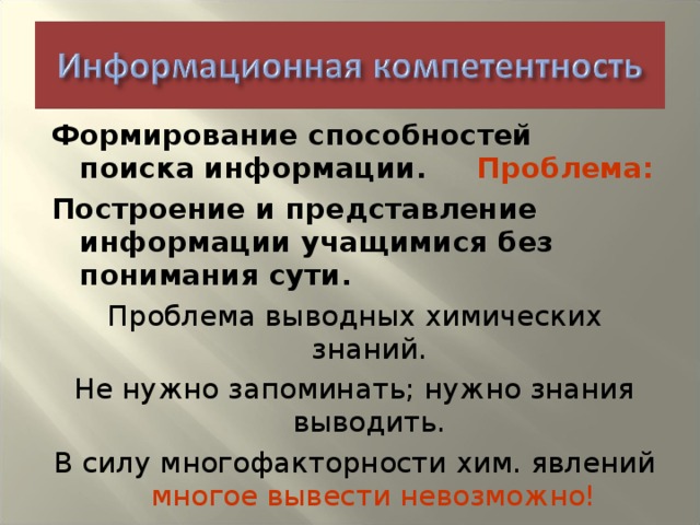 Формирование способностей поиска информации. Проблема: Построение и представление информации учащимися без понимания сути. Проблема выводных химических знаний. Не нужно запоминать; нужно знания выводить. В силу многофакторности хим. явлений многое вывести невозможно!