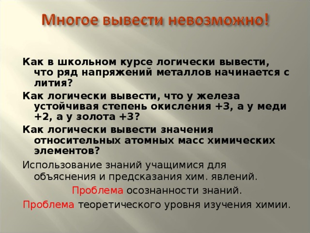 Как в школьном курсе логически вывести, что ряд напряжений металлов начинается с лития? Как логически вывести, что у железа устойчивая степень окисления +3, а у меди +2, а у золота +3? Как логически вывести значения относительных атомных масс химических элементов? Использование знаний учащимися для объяснения и предсказания хим. явлений. Проблема осознанности знаний. Проблема теоретического уровня изучения химии.