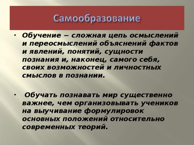 Обучение − сложная цепь осмыслений и переосмыслений объяснений фактов и явлений, понятий, сущности познания и, наконец, самого себя, своих возможностей и личностных смыслов в познании.   Обучать познавать мир существенно важнее, чем организовывать учеников на выучивание формулировок основных положений относительно современных теорий.