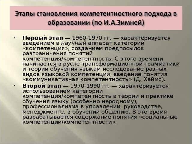 Первый этап — 1960-1970 гг. — характеризуется введением в научный аппарат категории «компетенция», созданием предпосылок разграничения понятий компетенция/компетентность. С этого времени начинается в русле трансформационной грамматики и теории обучения языкам исследование разных видов языковой компетенции, введение понятия «коммуникативная компетентность» (Д. Хаймс). Второй этап — 1970-1990 гг. — характеризуется использованием категории компетенция/компетентность в теории и практике обучения языку (особенно неродному), профессионализма в управлении, руководстве, менеджменте, в обучении общению. В это время разрабатывается содержание понятия «социальные компетенции/компетентности».