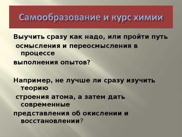 Выучить сразу как надо, или пройти путь  осмысления и переосмысления в процессе выполнения опытов?  Например, не лучше ли сразу изучить теорию  строения атома, а затем дать современные представления об окислении и восстановлении ?