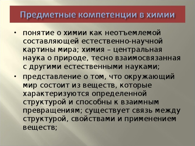 понятие о химии как неотъемлемой составляющей естественно-научной картины мира; химия – центральная наука о природе, тесно взаимосвязанная с другими естественными науками; представление о том, что окружающий мир состоит из веществ, которые характеризуются определенной структурой и способны к взаимным превращениям; существует связь между структурой, свойствами и применением веществ;