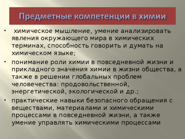 химическое мышление, умение анализировать явления окружающего мира в химических терминах, способность говорить и думать на химическом языке; понимание роли химии в повседневной жизни и прикладного значения химии в жизни общества, а также в решении глобальных проблем человечества: продовольственной, энергетической, экологической и др.; практические навыки безопасного обращения с веществами, материалами и химическими процессами в повседневной жизни, а также умение управлять химическими процессами