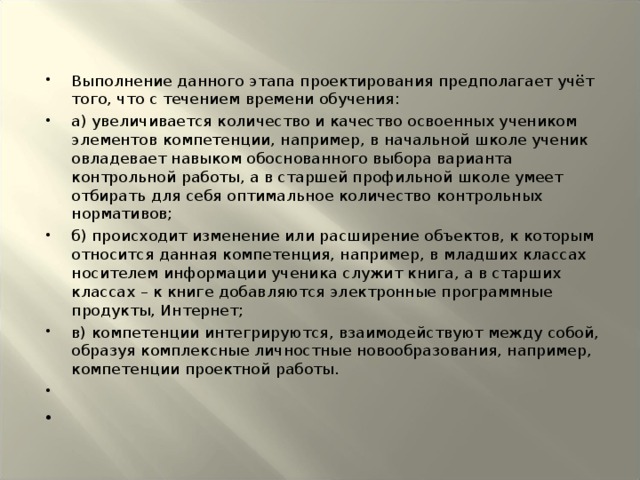 Выполнение данного этапа проектирования предполагает учёт того, что с течением времени обучения: а) увеличивается количество и качество освоенных учеником элементов компетенции, например, в начальной школе ученик овладевает навыком обоснованного выбора варианта контрольной работы, а в старшей профильной школе умеет отбирать для себя оптимальное количество контрольных нормативов; б) происходит изменение или расширение объектов, к которым относится данная компетенция, например, в младших классах носителем информации ученика служит книга, а в старших классах – к книге добавляются электронные программные продукты, Интернет; в) компетенции интегрируются, взаимодействуют между собой, образуя комплексные личностные новообразования, например, компетенции проектной работы.    