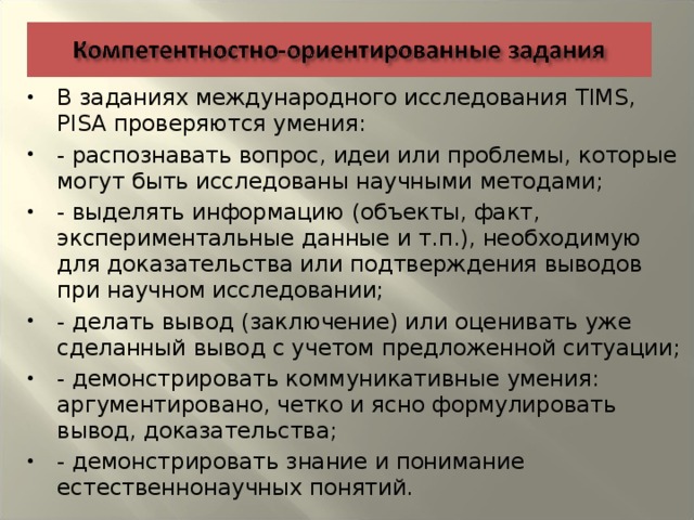 В заданиях международного исследования TIMS, PISA проверяются умения: - распознавать вопрос, идеи или проблемы, которые могут быть исследованы научными методами; - выделять информацию (объекты, факт, экспериментальные данные и т.п.), необходимую для доказательства или подтверждения выводов при научном исследовании; - делать вывод (заключение) или оценивать уже сделанный вывод с учетом предложенной ситуации; - демонстрировать коммуникативные умения: аргументировано, четко и ясно формулировать вывод, доказательства; - демонстрировать знание и понимание естественнонаучных понятий.