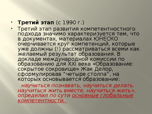 Третий этап (с 1990 г.) Третий этап развития компетентностного подхода значимо характеризуется тем, что в документах, материалах ЮНЕСКО очерчивается круг компетенций, которые уже должны (!) рассматриваться всеми как желаемый результат образования. В докладе международной комиссии по образованию для XXI века «Образование: сокрытое сокровище» Жак Делор, сформулировав “четыре столпа”, на которых основывается образование:  научиться познавать, научиться делать, научиться жить вместе, научиться жить», определил по сути основные глобальные компетентности.