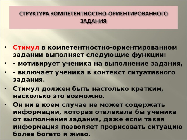 Стимул в компетентностно-ориентированном задании выполняет следующие функции: - мотивирует ученика на выполнение задания, - включает ученика в контекст ситуативного задания. Стимул должен быть настолько кратким, насколько это возможно. Он ни в коем случае не может содержать информации, которая отвлекала бы ученика от выполнения задания, даже если такая информация позволяет прорисовать ситуацию более богато и живо.