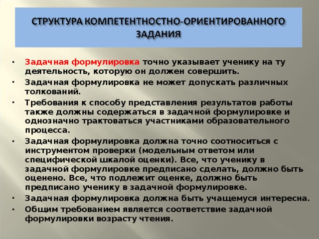 Задачная формулировка точно указывает ученику на ту деятельность, которую он должен совершить. Задачная формулировка не может допускать различных толкований. Требования к способу представления результатов работы также должны содержаться в задачной формулировке и однозначно трактоваться участниками образовательного процесса. Задачная формулировка должна точно соотноситься с инструментом проверки (модельным ответом или специфической шкалой оценки). Все, что ученику в задачной формулировке предписано сделать, должно быть оценено. Все, что подлежит оценке, должно быть предписано ученику в задачной формулировке. Задачная формулировка должна быть учащемуся интересна. Общим требованием является соответствие задачной формулировки возрасту чтения.