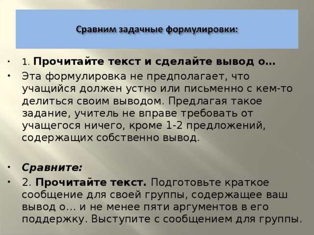 1. Прочитайте текст и сделайте вывод о… Эта формулировка не предполагает, что учащийся должен устно или письменно с кем-то делиться своим выводом. Предлагая такое задание, учитель не вправе требовать от учащегося ничего, кроме 1-2 предложений, содержащих собственно вывод.  Сравните: 2. Прочитайте текст. Подготовьте краткое сообщение для своей группы, содержащее ваш вывод о… и не менее пяти аргументов в его поддержку. Выступите с сообщением для группы.