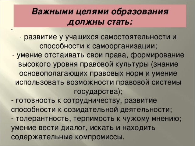 Важными целями образования должны стать: - - развитие у учащихся самостоятельности и способности к самоорганизации; - умение отстаивать свои права, формирование высокого уровня правовой культуры (знание основополагающих правовых норм и умение использовать возможности правовой системы государства); - готовность к сотрудничеству, развитие способности к созидательной деятельности; - толерантность, терпимость к чужому мнению; умение вести диалог, искать и находить содержательные компромиссы.