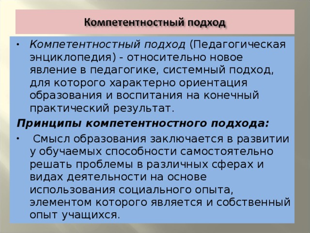 Компетентностный подход (Педагогическая энциклопедия) - относительно новое явление в педагогике, системный подход, для которого характерно ориентация образования и воспитания на конечный практический результат. Принципы компетентностного подхода:  Смысл образования заключается в развитии у обучаемых способности самостоятельно решать проблемы в различных сферах и видах деятельности на основе использования социального опыта, элементом которого является и собственный опыт учащихся.