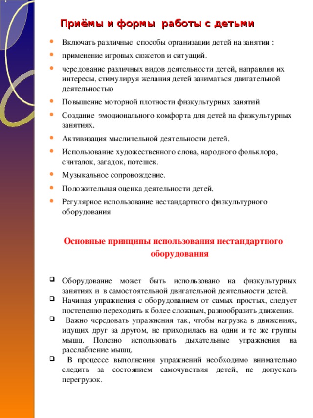 Приёмы и формы работы с детьми    Включать различные способы организации детей на занятии : применение игровых сюжетов и ситуаций. чередование различных видов деятельности детей, направляя их интересы, стимулируя желания детей заниматься двигательной деятельностью Повышение моторной плотности физкультурных занятий Создание эмоционального комфорта для детей на физкультурных занятиях. Активизация мыслительной деятельности детей. Использование художественного слова, народного фольклора, считалок, загадок, потешек. Музыкальное сопровождение. Положительная оценка деятельности детей. Регулярное использование нестандартного физкультурного оборудования Основные принципы использования нестандартного оборудования